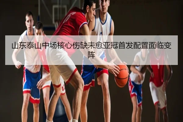 山东泰山中场核心伤缺未愈亚冠首发配置面临变阵