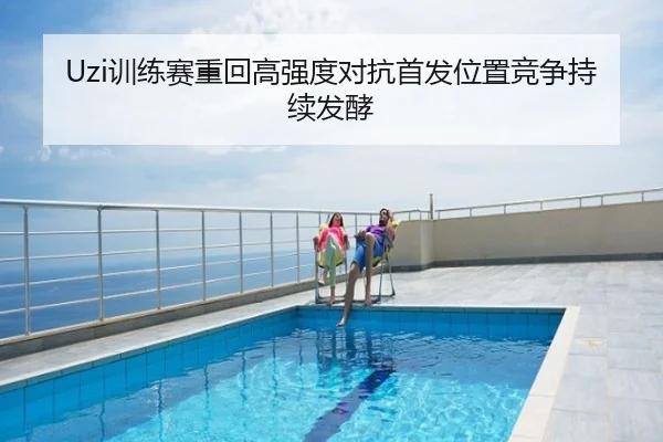 Uzi训练赛重回高强度对抗首发位置竞争持续发酵