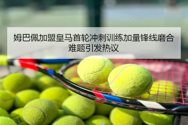 姆巴佩加盟皇马首轮冲刺训练加量锋线磨合难题引发热议