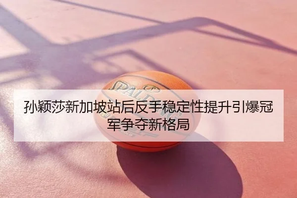 孙颖莎新加坡站后反手稳定性提升引爆冠军争夺新格局