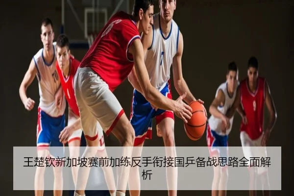 王楚钦新加坡赛前加练反手衔接国乒备战思路全面解析
