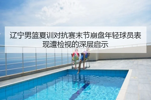 辽宁男篮夏训对抗赛末节崩盘年轻球员表现遭检视的深层启示