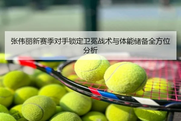 张伟丽新赛季对手锁定卫冕战术与体能储备全方位分析