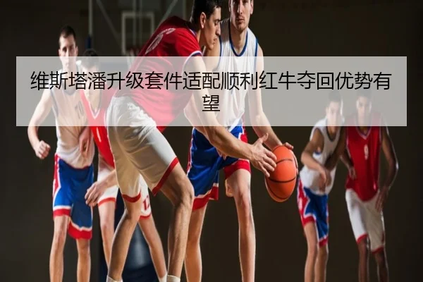 维斯塔潘升级套件适配顺利红牛夺回优势有望