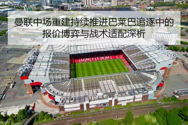 曼联中场重建持续推进巴莱巴追逐中的报价博弈与战术适配深析