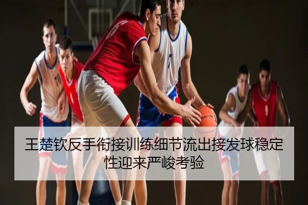 王楚钦反手衔接训练细节流出接发球稳定性迎来严峻考验