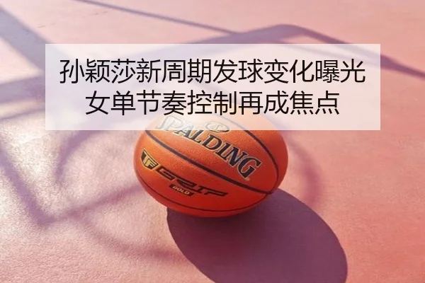 孙颖莎新周期发球变化曝光 女单节奏控制再成焦点