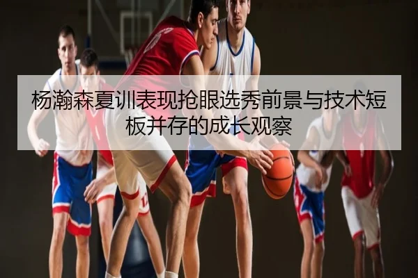 杨瀚森夏训表现抢眼选秀前景与技术短板并存的成长观察