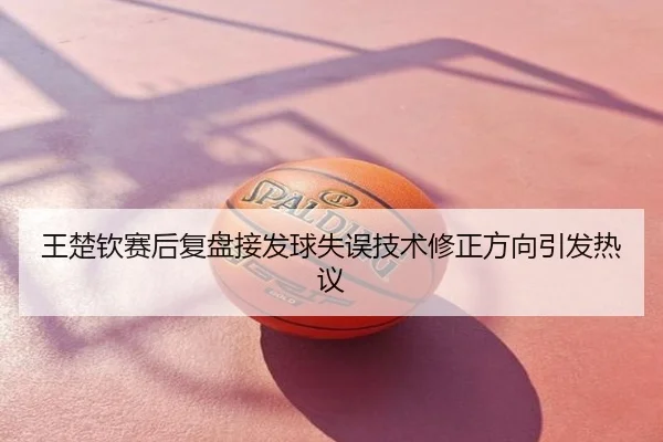 王楚钦赛后复盘接发球失误技术修正方向引发热议