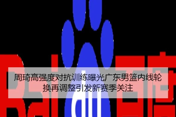 周琦高强度对抗训练曝光广东男篮内线轮换再调整引发新赛季关注