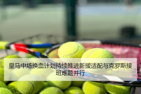 皇马中场换血计划持续推进新援适配与克罗斯接班难题并行