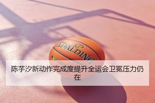 陈芋汐新动作完成度提升全运会卫冕压力仍在
