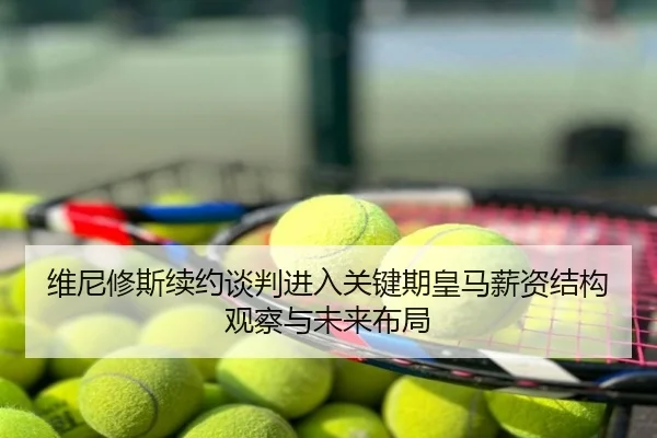 维尼修斯续约谈判进入关键期皇马薪资结构观察与未来布局