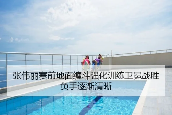 张伟丽赛前地面缠斗强化训练卫冕战胜负手逐渐清晰