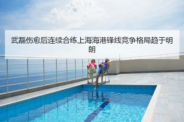 武磊伤愈后连续合练上海海港锋线竞争格局趋于明朗