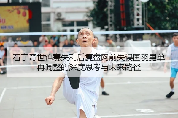 石宇奇世锦赛失利后复盘网前失误国羽男单再调整的深度思考与未来路径